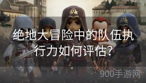 绝地大冒险中的队伍执行力如何评估？