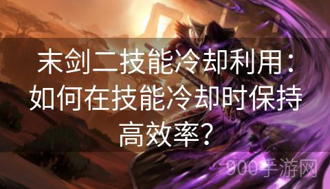 末剑二技能冷却利用：如何在技能冷却时保持高效率？